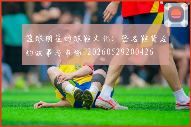 篮球明星的球鞋文化：签名鞋背后的故事与市场_20260529200426