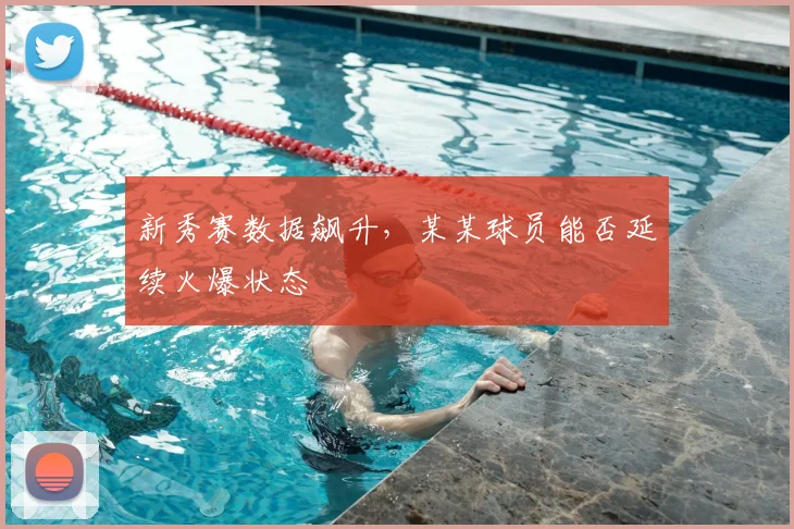 新秀赛数据飙升，某某球员能否延续火爆状态