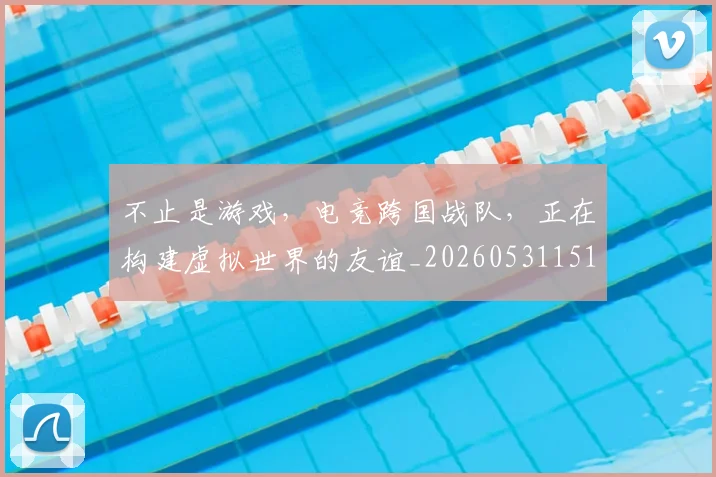 不止是游戏，电竞跨国战队，正在构建虚拟世界的友谊_20260531151333