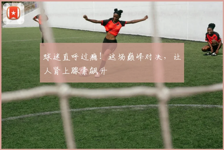 球迷直呼过瘾!这场巅峰对决,让人肾上腺素飙升