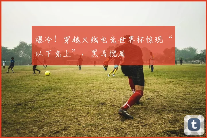 爆冷！穿越火线电竞世界杯惊现“以下克上”，黑马搅局