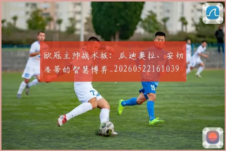 欧冠主帅战术板：瓜迪奥拉、安切洛蒂的智慧博弈_20260522161039