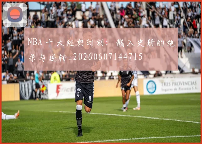 NBA 十大经典时刻：载入史册的绝杀与逆转_20260607144715